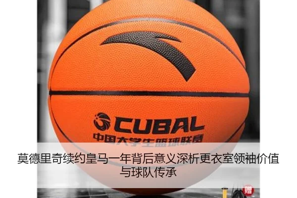 莫德里奇续约皇马一年背后意义深析更衣室领袖价值与球队传承