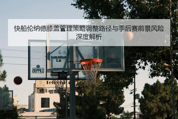 快船伦纳德膝盖管理策略调整路径与季后赛前景风险深度解析