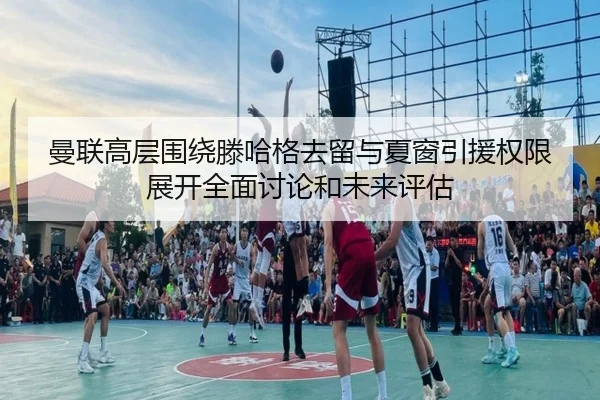 曼联高层围绕滕哈格去留与夏窗引援权限展开全面讨论和未来评估
