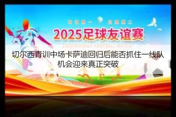 切尔西青训中场卡萨迪回归后能否抓住一线队机会迎来真正突破